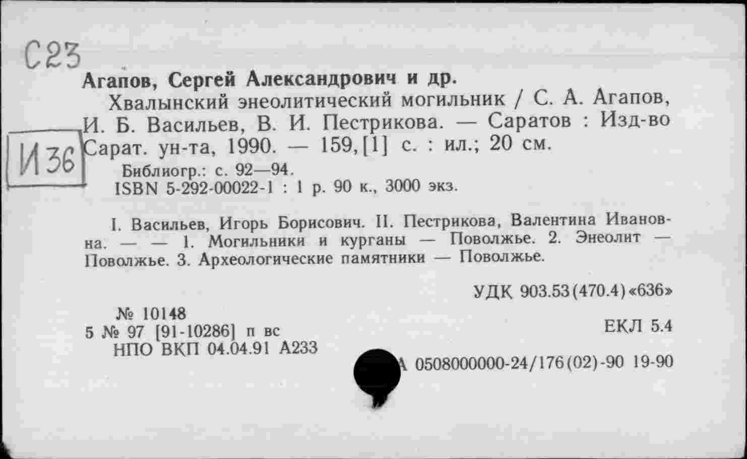 ﻿И-ур Сарат. ун-та, 1990.
Библиогр.: с. 92—9
С23 .
Агапов, Сергей Александрович и др.
Хвалынский энеолитический могильник / С. А. Агапов, ______V[. Б. Васильев, В. И. Пестрикова. — Саратов : Изд-во '	— 159, [1] с. : ил.; 20 см.
— Библиогр.: с. 92—94.
------ ISBN 5-292-00022-1 : 1 р. 90 к., 3000 экз.
I. Васильев, Игорь Борисович. II. Пестрикова, Валентина Ивановна. — — 1. Могильники и курганы — Поволжье. 2. Энеолит — Поволжье. 3. Археологические памятники — Поволжье.
УДК 903.53 (470.4) «636»
№ 10148
5 № 97 [91-10286] п вс НПО ВКП 04.04.91 А233
ЕКЛ 5.4
0508000000-24/176(02)-90 19-90